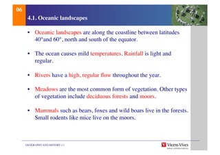 GEOGRAPHY AND HISTORY 1.1	

4.1. Oceanic landscapes	

•  Oceanic landscapes are along the coastline between latitudes
40°and 60°, north and south of the equator.	

•  The ocean causes mild temperatures. Rainfall is light and
regular.	

•  Rivers have a high, regular ﬂow throughout the year.	

•  Meadows are the most common form of vegetation. Other types
of vegetation include deciduous forests and moors.	

•  Mammals such as bears, foxes and wild boars live in the forests.
Small rodents like mice live on the moors.	

06	

 