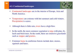 GEOGRAPHY AND HISTORY 1.1	

4.3. Continental landscapes	

•  Continental landscapes are in the interior of Europe, Asia and
North America.	

•  Temperatures are extreme with hot summers and cold winters.
Precipitation is scarce.	

•  Although there is little rain, rivers have a high ﬂow.	

•  In the north, the most common vegetation is taiga with pine, ﬁr,
larch and birch trees. In the south, there are extensive grasslands
such as steppes and prairies.	

•  Common fauna in coniferous forests include deer, moose,
squirrels and hares.	

06	

 