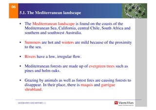 GEOGRAPHY AND HISTORY 1.1	

5.1. The Mediterranean landscape	

•  The Mediterranean landscape is found on the coasts of the
Mediterranean Sea, California, central Chile, South Africa and
southern and southwest Australia.	

•  Summers are hot and winters are mild because of the proximity
to the sea.	

•  Rivers have a low, irregular ﬂow.	

•  Mediterranean forests are made up of evergreen trees such as
pines and holm oaks.	

•  Grazing by animals as well as forest ﬁres are causing forests to
disappear. In their place, there is maquis and garrigue
shrubland.	

06	

 