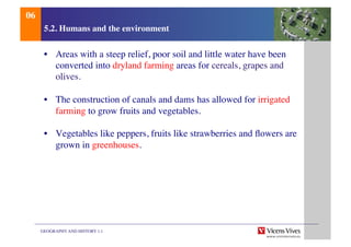 GEOGRAPHY AND HISTORY 1.1	

5.2. Humans and the environment	

•  Areas with a steep relief, poor soil and little water have been
converted into dryland farming areas for cereals, grapes and
olives.	

•  The construction of canals and dams has allowed for irrigated
farming to grow fruits and vegetables.	

•  Vegetables like peppers, fruits like strawberries and ﬂowers are
grown in greenhouses.	

06	

 