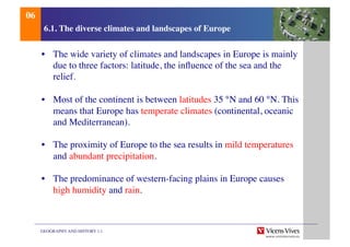GEOGRAPHY AND HISTORY 1.1	

6.1. The diverse climates and landscapes of Europe	

•  The wide variety of climates and landscapes in Europe is mainly
due to three factors: latitude, the inﬂuence of the sea and the
relief.	

•  Most of the continent is between latitudes 35 °N and 60 °N. This
means that Europe has temperate climates (continental, oceanic
and Mediterranean).	

•  The proximity of Europe to the sea results in mild temperatures
and abundant precipitation.	

•  The predominance of western-facing plains in Europe causes
high humidity and rain.	

06	

 