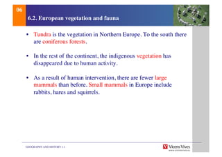 GEOGRAPHY AND HISTORY 1.1	

6.2. European vegetation and fauna	

•  Tundra is the vegetation in Northern Europe. To the south there
are coniferous forests.	

•  In the rest of the continent, the indigenous vegetation has
disappeared due to human activity.	

•  As a result of human intervention, there are fewer large
mammals than before. Small mammals in Europe include
rabbits, hares and squirrels. 	

06	

 