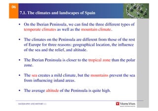 GEOGRAPHY AND HISTORY 1.1	

7.1. The climates and landscapes of Spain	

•  On the Iberian Peninsula, we can ﬁnd the three different types of
temperate climates as well as the mountain climate.	

•  The climates on the Peninsula are different from those of the rest
of Europe for three reasons: geographical location, the inﬂuence
of the sea and the relief, and altitude.	

•  The Iberian Peninsula is closer to the tropical zone than the polar
zone.	

•  The sea creates a mild climate, but the mountains prevent the sea
from inﬂuencing inland areas.	

•  The average altitude of the Peninsula is quite high.	

06	

 