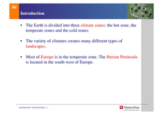 GEOGRAPHY AND HISTORY 1.1	

Introduction	

•  The Earth is divided into three climate zones: the hot zone, the
temperate zones and the cold zones.	

•  The variety of climates creates many different types of
landscapes.	

•  Most of Europe is in the temperate zone. The Iberian Peninsula
is located in the south-west of Europe.	

06	

 