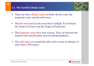 GEOGRAPHY AND HISTORY 1.1	

1.1. The Earth s climate zones	

•  There are three climate zones on Earth: the hot zone, the
temperate zones and the cold zones.	

•  The hot zone receives the most direct sunlight. It is between
the Tropic of Cancer and the Tropic of Capricorn. 	

•  The temperate zones have four seasons. They are between the
tropical zone and the polar zone in both hemispheres.	

•  The cold zones are around the poles and in areas at altitudes of
more than 2 500 metres.	

06	

 