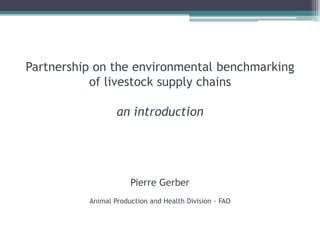 Partnership on the environmental benchmarking
of livestock supply chains
an introduction
Pierre Gerber
Animal Production and Health Division - FAO
 