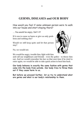 6




      GERMS, DISEASES and OUR BODY

How would you feel if some unknown person were to walk
into our house and start staying there?
…. You would be angry. Isn’t it?

If it was to cause us harm or give us only prob-
lems and nothing else?

Would we still keep quite and let that person
stay?

No, we would not.

We would be angry, trouble him, fight with him
and call our neighbours and friends - even the police - to throw him
out. And we would remember his face so that next time if he tried to
enter again, we would be able to take quick action to beat him back.

Our body behaves in exactly the same fashion with germs that
come into the body from outside. Our body tries to throw them
out if they cause harm to us.

But before we proceed further, let us try to understand what
are germs and what is our body’s relationship to them.
 