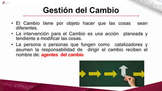 • El Cambio tiene por objeto hacer que las cosas sean
diferentes.
• La intervención para el Cambio es una acción planeada y
tendiente a modificar las cosas.
• La persona o personas que fungen como catalizadores y
asumen la responsabilidad de dirigir el cambio reciben el
nombre de: agentes del cambio
Gestión del Cambio
 