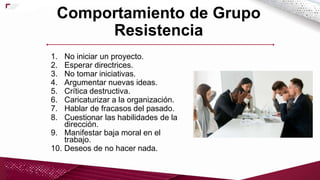 dirección.
1. No iniciar un proyecto.
2. Esperar directrices.
3. No tomar iniciativas.
4. Argumentar nuevas ideas.
5. Crítica destructiva.
6. Caricaturizar a la organización.
7. Hablar de fracasos del pasado.
8. Cuestionar las habilidades de la
9. Manifestar baja moral en el
trabajo.
10. Deseos de no hacer nada.
Comportamiento de Grupo
Resistencia
 
