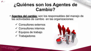 Agentes del cambio: son los responsables del manejo de
las actividades de cambio en las organizaciones:
 Consultores externos
 Consultores internos
 Equipos de trabajo
 Trabajadores
¿Quiénes son los Agentes de
Cambio?
 