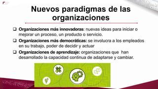  Organizaciones más innovadoras: nuevas ideas para iniciar o
mejorar un proceso, un producto o servicio.
 Organizaciones más democráticas: se involucra a los empleados
en su trabajo, poder de decidir y actuar
 Organizaciones de aprendizaje: organizaciones que han
desarrollado la capacidad continua de adaptarse y cambiar.
Nuevos paradigmas de las
organizaciones
 