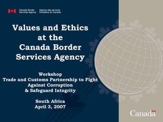 Values and Ethics
at the
Canada Border
Services Agency
Workshop
Trade and Customs Partnership to Fight
Against Corruption
& Safeguard Integrity
South Africa
April 3, 2007
 