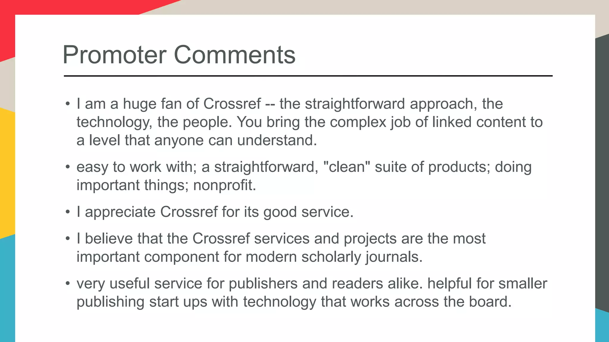 Promoter Comments
• I am a huge fan of Crossref -- the straightforward approach, the
technology, the people. You bring the complex job of linked content to
a level that anyone can understand.
• easy to work with; a straightforward, "clean" suite of products; doing
important things; nonprofit.
• I appreciate Crossref for its good service.
• I believe that the Crossref services and projects are the most
important component for modern scholarly journals.
• very useful service for publishers and readers alike. helpful for smaller
publishing start ups with technology that works across the board.
 