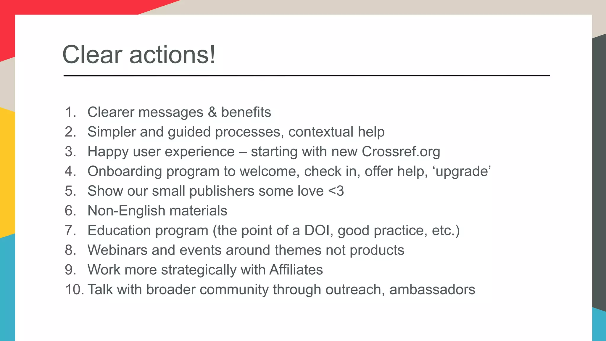 Clear actions!
1. Clearer messages & benefits
2. Simpler and guided processes, contextual help
3. Happy user experience – starting with new Crossref.org
4. Onboarding program to welcome, check in, offer help, ‘upgrade’
5. Show our small publishers some love <3
6. Non-English materials
7. Education program (the point of a DOI, good practice, etc.)
8. Webinars and events around themes not products
9. Work more strategically with Affiliates
10. Talk with broader community through outreach, ambassadors
 