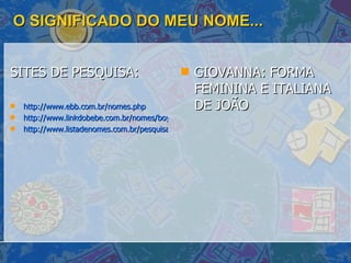 O SIGNIFICADO DO MEU NOME... SITES DE PESQUISA: http://www.ebb.com.br/nomes.php http://www.linkdobebe.com.br/nomes/boys/a.htm http://www.listadenomes.com.br/pesquisa-de-nomes/ GIOVANNA: FORMA FEMININA E ITALIANA DE JOÃO  