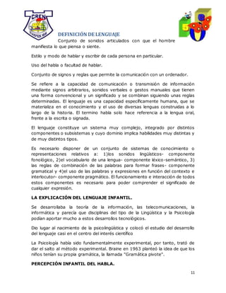 11
DEFINICIÓN DE LENGUAJE
Conjunto de sonidos articulados con que el hombre
manifiesta lo que piensa o siente.
Estilo y modo de hablar y escribir de cada persona en particular.
Uso del habla o facultad de hablar.
Conjunto de signos y reglas que permite la comunicación con un ordenador.
Se refiere a la capacidad de comunicación o transmisión de información
mediante signos arbitrarios, sonidos verbales o gestos manuales que tienen
una forma convencional y un significado y se combinan siguiendo unas reglas
determinadas. El lenguaje es una capacidad específicamente humana, que se
materializa en el conocimiento y el uso de diversas lenguas construidas a lo
largo de la historia. El termino habla solo hace referencia a la lengua oral,
frente a la escrita o signada.
El lenguaje constituye un sistema muy complejo, integrado por distintos
componentes o subsistemas y cuyo dominio implica habilidades muy distintas y
de muy distintos tipos.
Es necesario disponer de un conjunto de sistemas de conocimiento o
representaciones relativos a: 1)los sonidos lingüísticos- componente
fonológico, 2)el vocabulario de una lengua- componente léxico-semántico, 3)
las reglas de combinación de las palabras para formar frases- componente
gramatical y 4)el uso de las palabras y expresiones en función del contexto e
interlocutor- componente pragmático. El funcionamiento e interacción de todos
estos componentes es necesario para poder comprender el significado de
cualquier expresión.
LA EXPLICACIÓN DEL LENGUAJE INFANTIL.
Se desarrollaba la teoría de la información, las telecomunicaciones, la
informática y parecía que disciplinas del tipo de la Lingüística y la Psicología
podían aportar mucho a estos desarrollos tecnológicos.
Dio lugar al nacimiento de la psicolingüística y colocó el estudio del desarrollo
del lenguaje casi en el centro del interés científico
La Psicología había sido fundamentalmente experimental, por tanto, trató de
dar el salto al método experimental. Braine en 1963 planteó la idea de que los
niños tenían su propia gramática, la llamada "Gramática pivote".
PERCEPCIÓN INFANTIL DEL HABLA.
 