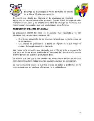 12
El campo de la percepción infantil del habla ha crecido
en la última década enormemente.
El experimento ideado por Garnica en la universidad de Stanford
ayudó mucho para conseguir este aumento. Garnica tomó un grupo de niño
menores de dos años y les enseñó el nombre de un grupo de muñecos, sus
nombres eran monosílabos que sólo se distinguían en un fonema.
PRODUCCIÓN INFANTIL DEL HABLA.
La producción infantil del habla es el aspecto más estudiado y se han
planteado dos cuestiones en relación a ello:
 El orden de adquisición de los fonemas: la teoría que mejor lo explica es
la de Jakobson.
 Los errores de producción: la teoría de Ingram es la que mejor lo
explica. Se han planteado tres hipótesis:
Las cuales es la perceptiva que planteaba que el niño se limita a pronunciar lo
que escucha; frente a esto se describe el "fenómeno Fis" donde el niño percibe
el error pero no es capaz de pronunciarlo bien.
La motora que dice que el niño debido a su inmadurez es incapaz de articular
correctamente determinados fonemas o palabras aunque las perciba bien.
La representacional según la cual los errores se deben a problemas en la
representación de las palabras o fonemas y a simplificaciones.
 