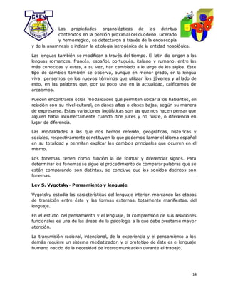 14
Las propiedades organolépticas de los detritus
contenidos en la porción proximal del duodeno, ulcerado
y hemorregico, se detectaron a través de la endoscopia
y de la anamnesis e indican la etiología iatrogénica de la entidad nosológica.
Las lenguas también se modifican a través del tiempo. El latín dio origen a las
lenguas romances, francés, español, portugués, italiano y rumano, entre las
más conocidas y estas, a su vez, han cambiado a lo largo de los siglos. Este
tipo de cambios también se observa, aunque en menor grado, en la lengua
viva: pensemos en los nuevos términos que utilizan los jóvenes y al lado de
esto, en las palabras que, por su poco uso en la actualidad, calificamos de
arcaísmos.
Pueden encontrarse otras modalidades que permiten ubicar a los hablantes, en
relación con su nivel cultural, en clases altas o clases bajas, según su manera
de expresarse. Estas variaciones lingüísticas son las que nos hacen pensar que
alguien habla incorrectamente cuando dice juites y no fuiste, o diferiencia en
lugar de diferencia.
Las modalidades a las que nos hemos referido, geográficas, históricas y
sociales, respectivamente constituyen lo que podemos llamar el idioma español
en su totalidad y permiten explicar los cambios principales que ocurren en el
mismo.
Los fonemas tienen como función la de formar y diferenciar signos. Para
determinar los fonemas se sigue el procedimiento de comparar palabras que se
están comparando son distintas, se concluye que los sonidos distintos son
fonemas.
Lev S. Vygotsky- Pensamiento y lenguaje
Vygotsky estudia las características del lenguaje interior, marcando las etapas
de transición entre éste y las formas externas, totalmente manifiestas, del
lenguaje.
En el estudio del pensamiento y el lenguaje, la comprensión de sus relaciones
funcionales es una de las áreas de la psicología a la que debe prestarse mayor
atención.
La transmisión racional, intencional, de la experiencia y el pensamiento a los
demás requiere un sistema mediatizador, y el prototipo de éste es el lenguaje
humano nacido de la necesidad de intercomunicación durante el trabajo.
 