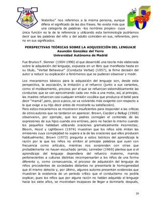 19
Waterloo" nos referimos a la misma persona, aunque
difiera el significado de las dos frases. No existe más que
una categoría de palabras -los nombres propios- cuya
única función es la de la referencia y utilizando esta terminología podríamos
decir que las palabras del niño y del adulto coinciden en sus, referentes, pero
no en sus significados.
PERSPECTIVAS TEÓRICAS SOBRE LA ADQUISICIÓN DEL LENGUAJE
Asunción González del Yerro
Universidad Autónoma de Madrid
Fue Brunos F. Skinner (1904-1990) el que desarrolló una teoría más elaborada
sobre la adquisición del lenguaje, expuesta en un libro que manifiesta hasta en
su título, “Verbal Behaviour” (Conducta Verbal) (1957), la firme decisión del
autor a reducir su explicación a fenómenos que se pudieran observar y medir.
Los mecanismos básicos para la adquisición del lenguaje son, desde esta
perspectiva, la asociación, la imitación y el refuerzo (junto a sus variantes,
como el moldeamiento, proceso por el que se refuerzan sistemáticamente las
conductas que se van aproximando cada vez más a una meta; así, al principio,
las madres refuerzan casi cualquier emisión vocálica que produzca el bebé para
decir “mamá”, pero, poco a poco, se va volviendo más exigente con respecto a
lo que exige a su hijo decir antes de mostrarle su satisfacción).
Pero estos mecanismos se mostraron insuficientes para responder a las críticas
de otros autores que no tardaron en aparecer. Brown, Cazden y Bellugi (1968)
observaron, por ejemplo, que los padres corregían el contenido de las
expresiones de sus hijos cuando era erróneo, pero no hacían lo mismo cuando
los pequeños hablaban utilizando oraciones gramaticalmente incorrectas;
Bloom, Hood y Lightbown (1974) muestran que los niños sólo imitan las
emisiones cuya complejidad no supera a la de las oraciones que ellos producen
habitualmente; Brown (1973) pregunta a estos teóricos del aprendizaje la
razón por la que los niños no emiten al principio palabras que oyen con
frecuencia como artículos, mientras nos sorprenden con otras que
probablemente no hayan escuchado jamás; Lenneber (1969) plantea que si el
aprendizaje del lenguaje dependiera del refuerzo materno, mamás
pertenecientes a culturas distintas recompensarían a los niños de una forma
diferente y, como consecuencia, el proceso de adquisición del lenguaje de
niños procedentes de sociedades distantes no presentaría la homogeneidad
que él mismo detecta y, por último, algunos autores presentan evidencias que
muestran la existencia de un periodo crítico que el conductismo no podría
explicar, pues los niños que por alguna razón no habían adquirido el lenguaje
hacia los siete años, se mostraban incapaces de llegar a dominarlo después,
 