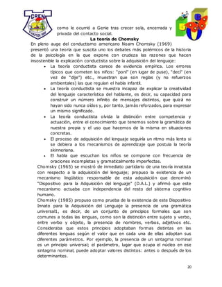 20
como le ocurrió a Genie tras crecer sola, encerrada y
privada del contacto social.
La teoría de Chomsky
En pleno auge del conductismo americano Noam Chomsky (1969)
presentó una teoría que suscita uno los debates más polémicos de la historia
de la psicología en la que expone con crudeza las razones que hacen
insostenible la explicación conductista sobre la adquisición del lenguaje:
 La teoría conductista carece de evidencia empírica. Los errores
típicos que cometen los niños: “poní” (en lugar de puse), “decí” (en
vez de “dije”) etc., muestran que son reglas (y no refuerzos
ambientales) las que regulan el habla infantil.
 La teoría conductista se muestra incapaz de explicar la creatividad
del lenguaje característica del hablante, es decir, su capacidad para
construir un número infinito de mensajes distintos, que quizá no
hayan sido nunca oídos y, por tanto, jamás reforzados, para expresar
un mismo significado.
 La teoría conductista olvida la distinción entre competencia y
actuación, entre el conocimiento que tenemos sobre la gramática de
nuestra propia y el uso que hacemos de la misma en situaciones
concretas.
 El proceso de adquisición del lenguaje seguiría un ritmo más lento si
se debiera a los mecanismos de aprendizaje que postula la teoría
skinneriana.
 El habla que escuchan los niños se compone con frecuencia de
oraciones incompletas y gramaticalmente imperfectas.
Chomsky (1965) se mostró de inmediato partidario de una teoría innatista
con respecto a la adquisición del lenguaje; propuso la existencia de un
mecanismo lingüístico responsable de esta adquisición que denominó
“Dispositivo para la Adquisición del lenguaje” (D.A.L.) y afirmó que este
mecanismo actuaba con independencia del resto del sistema cognitivo
humano.
Chomsky (1985) propuso como prueba de la existencia de este Dispositivo
Innato para la Adquisición del Lenguaje la presencia de una gramática
universal1, es decir, de un conjunto de principios formales que son
comunes a todas las lenguas, como son la distinción entre sujeto y verbo,
entre verbo y objeto, la presencia de nombres, verbos, adjetivos etc.
Consideraba que estos principios adoptaban formas distintas en las
diferentes lenguas según el valor que en cada una de ellas adoptan sus
diferentes parámetros. Por ejemplo, la presencia de un sintagma nominal
es un principio universal; el parámetro, lugar que ocupa el núcleo en ese
sintagma nominal, puede adoptar valores distintos: antes o después de los
determinantes.
 