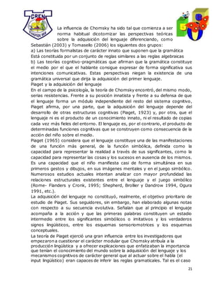 21
La influencia de Chomsky ha sido tal que comienza a ser
norma habitual dicotomizar las perspectivas teóricas
sobre la adquisición del lenguaje diferenciando, como
Sebastián (2003) y Tomasello (2006) los siguientes dos grupos:
a) Las teorías formalistas de carácter innato que suponen que la gramática
Está constituida por un conjunto de reglas similares a las reglas algebraicas
b) Las teorías cognitivo-pragmáticas que afirman que la gramática constituye
el medio por el que el hablante consigue expresar de forma significativa sus
intenciones comunicativas. Estas perspectivas niegan la existencia de una
gramática universal que dirija la adquisición del primer lenguaje.
Piaget y la adquisición del lenguaje
En el campo de la psicología, la teoría de Chomsky encontró, del mismo modo,
serias resistencias. Frente a su posición innatista y frente a su defensa de que
el lenguaje forma un módulo independiente del resto del sistema cognitivo,
Piaget afirma, por una parte, que la adquisición del lenguaje depende del
desarrollo de otras estructuras cognitivas (Piaget, 1923) y, por otra, que el
lenguaje ni es el producto de un conocimiento innato, ni el resultado de copias
cada vez más fieles del entorno. El lenguaje es, por el contrario, el producto de
determinadas funciones cognitivas que se construyen como consecuencia de la
acción del niño sobre el medio.
Piaget (1965) considera que el lenguaje constituye una de las manifestaciones
de una función más general, de la función simbólica, definida como la
capacidad para representar la realidad a través de sus significantes, como la
capacidad para representar las cosas y los sucesos en ausencia de los mismos.
Es una capacidad que el niño manifiesta casi de forma simultánea en sus
primeros gestos y dibujos, en sus imágenes mentales y en el juego simbólico.
Numerosos estudios actuales intentan analizar con mayor profundidad las
relaciones estructurales existentes entre el lenguaje y el juego simbólico
(Rome- Flanders y Cronk, 1995; Shepherd, Brollier y Dandrow 1994, Ogura
1991, etc.).
La adquisición del lenguaje no constituyó, realmente, el objetivo prioritario de
estudio de Piaget. Sus seguidores, sin embargo, han elaborado algunas notas
con respecto a su secuencia evolutiva. Señalan que al principio el lenguaje
acompaña a la acción y que las primeras palabras constituyen un estadio
intermedio entre los significantes simbólicos o imitativos y los verdaderos
signos lingüísticos, entre los esquemas sensoriomotrices y los esquemas
conceptuales.
La teoría de Piaget ejerció una gran influencia entre los investigadores que
empezaron a cuestionar el carácter modular que Chomsky atribuía a la
producción lingüística y a ofrecer explicaciones que enfatizaban la importancia
que tenían el conocimiento del mundo sobre la adquisición del lenguaje y los
mecanismos cognitivos de carácter general que al actuar sobre el habla (el
input lingüístico) eran capaces de inferir las reglas gramaticales. Tal es el caso
 