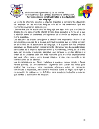 22
de la semántica generativa y de las teorías
constructivistas que vamos a examinar a continuación.
Aproximaciones constructivistas a la adquisición
del lenguaje
La teoría de Chomsky condujo a algunos lingüistas a comparar la adquisición
del lenguaje en las distintas lenguas con el fin de determinar qué era
realmente universal en este proceso.
Consideraba que la adquisición del lenguaje era algo más que la expresión
directa de este conocimiento infantil. El niño debía descubrir la forma en la que
la relación entre los diferentes protagonistas de la acción se expresa de una
forma lingüística.
Los estudios de Slobin condujeron a atribuir una importancia mayor a las
características propias de la lengua, del input lingüístico que los niños perciben
en el estudio de la adquisición del lenguaje, y a suponer que los principios
operativos de Slobin debían necesariamente interactuar con las características
particulares de la lengua a aprender (Bates y MacWhinney, 1987), de tal forma
que, por ejemplo, el principio operativo que conduce a prestar atención al
orden de las palabras debe ser más relevante para los niños angloparlantes
que para niños turcos, cuya lengua requiere prestar más atención a las
terminaciones de las palabras.
Las investigaciones de Slobin invitaban a analizar, según concluye Pérez
Pereira (1988), los procedimientos cognitivos que utilizan los niños para
analizar las oraciones, para establecer relaciones entre las categorías
semánticas y lingüísticas, para generar hipótesis sobre las reglas que rigen la
combinación de palabras y, en definitiva, para solucionar todos los problemas
que plantea la adquisición del lenguaje.
 