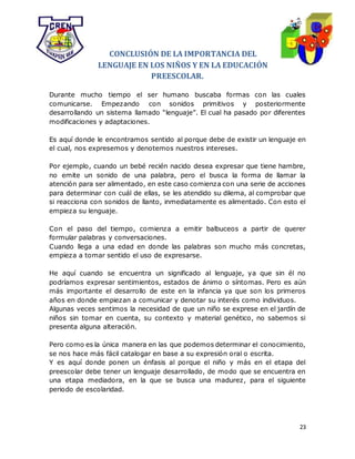 23
CONCLUSIÓN DE LA IMPORTANCIA DEL
LENGUAJE EN LOS NIÑOS Y EN LA EDUCACIÓN
PREESCOLAR.
Durante mucho tiempo el ser humano buscaba formas con las cuales
comunicarse. Empezando con sonidos primitivos y posteriormente
desarrollando un sistema llamado “lenguaje”. El cual ha pasado por diferentes
modificaciones y adaptaciones.
Es aquí donde le encontramos sentido al porque debe de existir un lenguaje en
el cual, nos expresemos y denotemos nuestros intereses.
Por ejemplo, cuando un bebé recién nacido desea expresar que tiene hambre,
no emite un sonido de una palabra, pero el busca la forma de llamar la
atención para ser alimentado, en este caso comienza con una serie de acciones
para determinar con cuál de ellas, se les atendido su dilema, al comprobar que
si reacciona con sonidos de llanto, inmediatamente es alimentado. Con esto el
empieza su lenguaje.
Con el paso del tiempo, comienza a emitir balbuceos a partir de querer
formular palabras y conversaciones.
Cuando llega a una edad en donde las palabras son mucho más concretas,
empieza a tomar sentido el uso de expresarse.
He aquí cuando se encuentra un significado al lenguaje, ya que sin él no
podríamos expresar sentimientos, estados de ánimo o síntomas. Pero es aún
más importante el desarrollo de este en la infancia ya que son los primeros
años en donde empiezan a comunicar y denotar su interés como individuos.
Algunas veces sentimos la necesidad de que un niño se exprese en el jardín de
niños sin tomar en cuenta, su contexto y material genético, no sabemos si
presenta alguna alteración.
Pero como es la única manera en las que podemos determinar el conocimiento,
se nos hace más fácil catalogar en base a su expresión oral o escrita.
Y es aquí donde ponen un énfasis al porque el niño y más en el etapa del
preescolar debe tener un lenguaje desarrollado, de modo que se encuentra en
una etapa mediadora, en la que se busca una madurez, para el siguiente
periodo de escolaridad.
 