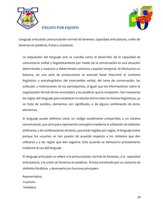 24
ENSAYO POR EQUIPO
Lenguaje articulado: pronunciación normal de fonemas, capacidad articulatoria, unión de
fonemas en palabras, frases u oraciones.
La adquisición del lenguaje oral se concibe como el desarrollo de la capacidad de
comunicarse verbal y lingüísticamente por medio de la conversación en una situación
determinada y respecto a determinado contexto y espacio temporal. Al efectuarse un
balance, de una serie de producciones es esencial hacer intervenir el contexto
lingüístico y extralingüístico del intercambio verbal, del tema de conversación, las
actitudes y motivaciones de los participantes, al igual que las informaciones sobre la
organización formal de los enunciados y las palabras que lo componen. Son necesarias
las reglas del lenguaje para establecer la relación entre todas las formas lingüísticas, ya
se trate de sonidos, elementos con significado, o de alguna combinación de estos
elementos.
El lenguaje puede definirse como un código socialmente compartido, o un sistema
convencional, que sirve para representar conceptos mediante la utilización de símbolos
arbitrarios y de combinaciones de éstos, que están regidas por reglas. El lenguaje existe
porque los usuarios se han puesto de acuerdo respecto a los símbolos que den
utilizarse y a las reglas que den seguirse. Este acuerdo se demuestra precisamente
mediante el uso del lenguaje.
El lenguaje articulado se refiere a la pronunciación normal de fonemas, a la capacidad
articulatoria, y la unión de fonemas en palabras. Él está constituido por un conjunto de
símbolos fonéticos y desempeña tres funciones principales:
Representativa,
Expresiva
Señalativa.
 