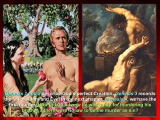 Genesis 1 and 2 describe God’s perfect Creation. Genesis 3 records
the fall of Adam and Eve. In the next chapter, Genesis 4, we have the
  first murder. How did Cain know he was guilty for murdering his
         brother if there were no law to define murder as sin?
 