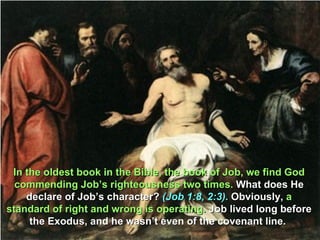In the oldest book in the Bible, the book of Job, we find God
  commending Job’s righteousness two times. What does He
    declare of Job’s character? (Job 1:8, 2:3). Obviously, a
standard of right and wrong is operating. Job lived long before
     the Exodus, and he wasn’t even of the covenant line.
 