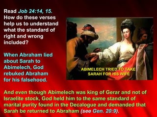 Read Job 24:14, 15.
How do these verses
help us to understand
what the standard of
right and wrong
included?

When Abraham lied
about Sarah to
Abimelech, God               ABIMELECH TRIED TO TAKE
rebuked Abraham                 SARAH FOR HIS WIFE
for his falsehood.

And even though Abimelech was king of Gerar and not of
Israelite stock, God held him to the same standard of
marital purity found in the Decalogue and demanded that
Sarah be returned to Abraham (see Gen. 20:9).
 