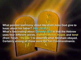 What pointed testimony about Abraham does God give to
Isaac about his father? Gen. 26:4, 5.
What’s fascinating about Genesis 26:5 is that the Hebrew
uses four different words, mshmrt, mzvot, huqot, and torot
(from Torah, “the law”) to describe what Abraham obeyed.
Certainly among all these were the Ten Commandments.
 