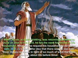 When Jacob, at God’s bidding, was returning to Bethel to
build an altar to the Lord, he felt the need for revival in his
household. What did he request his household to do? (See
 Gen. 35:2, 3.) Clearly, the idea that there was no law until
Sinai makes no sense in light of so much of what the Bible
               teaches about life before Sinai.
 