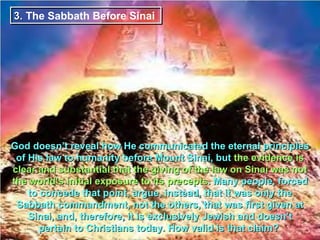 3. The Sabbath Before Sinai




God doesn’t reveal how He communicated the eternal principles
 of His law to humanity before Mount Sinai, but the evidence is
clear and substantial that the giving of the law on Sinai was not
the world’s initial exposure to its precepts. Many people, forced
    to concede that point, argue, instead, that it was only the
 Sabbath commandment, not the others, that was first given at
    Sinai, and, therefore, it is exclusively Jewish and doesn’t
       pertain to Christians today. How valid is that claim?
 