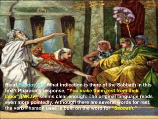 Read Exodus 5:5. What indication is there of the Sabbath in this
text? Pharaoh’s response, “You make them rest from their
labor” (NKJV), seems clear enough. The original language reads
even more pointedly. Although there are several words for rest,
the verb Pharaoh uses is built on the word for “Sabbath.”
 