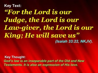 Key Text:
“For the Lord is our
Judge, the Lord is our
Law-giver, the Lord is our
King; He will save us”
                                (Isaiah 33:22, NKJV).



Key Thought:
God’s law is an inseparable part of the Old and New
Testaments. It is also an expression of His love.
 