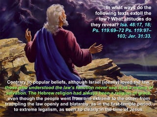 In what ways do the
                                          following texts extoll the
                                            law? What attitudes do
                                        they reveal? Isa. 48:17, 18;
                                         Ps. 119:69–72 Ps. 119:97–
                                                    103; Jer. 31:33.




 Contrary to popular beliefs, although Israel (ideally) loved the law,
those who understood the law’s function never saw it as a means of
 salvation. The Hebrew religion had always been a religion of grace,
  even though the people went from one extreme to the other: from
trampling the law openly and blatantly, as in the first-temple period,
     to extreme legalism, as seen so clearly in the time of Jesus.
 