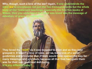 Why, though, such a love of the law? Again, if one understands the
word law to encompass not just the Ten Commandments but the whole
body of Old Testament teachings, especially the first five books of
Moses, then you understand that what was loved was the message of
salvation, of grace, of redemption.




They loved the “truth” as it was revealed to them and as they best
grasped it. It wasn’t a love of rules, per se, but a love of a set of
guidelines and principles that, if kept, would have opened the way for
many blessings and promises, because all that God had given them
was for their own good and well-being.
Is it any different today?
 