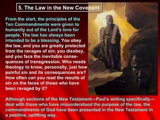 5. The Law in the New Covenant

From the start, the principles of the
Ten Commandments were given to
humanity out of the Lord’s love for
people. The law has always been
intended to be a blessing. You obey
the law, and you are greatly protected
from the ravages of sin; you disobey,
and you face the inevitable conse-
quences of transgression. Who needs
theology to know, personally, just how
painful sin and its consequences are?
How often can you read the results of
sin on the faces of those who have
been ravaged by it?

Although sections of the New Testament—Paul’s writing specifically—
deal with those who have misunderstood the purpose of the law, the
commandments of God have been presented in the New Testament in
a positive, uplifting way.
 