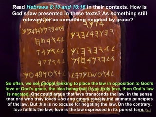 Read Hebrews 8:10 and 10:16 in their contexts. How is
   God’s law presented in these texts? As something still
      relevant, or as something negated by grace?




So often, we see people seeking to place the law in opposition to God’s
love or God’s grace, the idea being that if you truly love, then God’s law
 is negated. One could argue that love transcends the law, in the sense
 that one who truly loves God and others reveals the ultimate principles
  of the law. But this is no excuse for negating the law. On the contrary,
     love fulfills the law; love is the law expressed in its purest form.
 