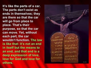 It’s like the parts of a car.
The parts don’t exist as
ends in themselves; they
are there so that the car
will go from place to
place. That’s their
purpose, so that the car
can move. Yet, without
each part, the car
wouldn’t function. The law
is like that: it’s not an end
in itself but the means to
an end, and that end is a
deep expression of love,
love for God and love for
others.
 