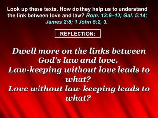 Look up these texts. How do they help us to understand
the link between love and law? Rom. 13:8–10; Gal. 5:14;
               James 2:8; 1 John 5:2, 3.

                    REFLECTION:


 Dwell more on the links between
       God’s law and love.
Law-keeping without love leads to
              what?
Love without law-keeping leads to
              what?
 