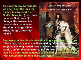As Seventh-day Adventists,           Luis XIV King of France
we often hear the idea that          “The state, that’s me”
the law is a transcript of
God’s character. (If so, then
because God doesn’t
change, the law—which
reveals His character—
shouldn’t change either.)
What, though, does that
mean?

Suppose you lived in a land with a king whose word was law.
(“The state, that’s me” one French king famously said.) Now,
suppose the king issued laws that were repressive, nasty,
hateful, unfair, discriminatory, and so forth. Would not those
laws be a good representation of the kind of person the king
was; would they not reveal his character?
 