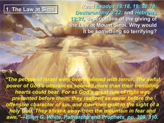 Read Exodus 19:18, 19; 20:18;
1. The Law at Sinai
                             Deuteronomy 5:22; and Hebrews
                           12:21, descriptions of the giving of
                           the Law at Mount Sinai. Why would
                                it be something so terrifying?




“The people of Israel were overwhelmed with terror. The awful
power of God’s utterances seemed more than their trembling
    hearts could bear. For as God’s great rule of right was
   presented before them, they realized as never before the
offensive character of sin, and their own guilt in the sight of a
  holy God. They shrank away from the mountain in fear and
 awe.”—Ellen G. White, Patriarchs and Prophets, pp. 309, 310.
 