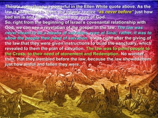 There’s something so powerful in the Ellen White quote above. As the
law is presented to them, the people realize “as never before” just how
bad sin is and their own guilt in the eyes of God.
So, right from the beginning of Israel’s covenantal relationship with
God, we can see a revelation of the gospel in the law. The law was
never meant to be a means of salvation, even at Sinai; rather, it was to
show the people their need of salvation. It was right after the giving of
the law that they were given instructions to build the sanctuary, which
revealed to them the plan of salvation. The law was to point people to
the Cross, to their need of atonement and Redemption. No wonder,
then, that they trembled before the law, because the law showed them
just how sinful and fallen they were.
 