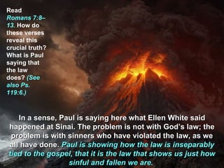 Read
Romans 7:8–
13. How do
these verses
reveal this
crucial truth?
What is Paul
saying that
the law
does? (See
also Ps.
119:6.)



   In a sense, Paul is saying here what Ellen White said
happened at Sinai. The problem is not with God’s law; the
 problem is with sinners who have violated the law, as we
all have done. Paul is showing how the law is inseparably
tied to the gospel, that it is the law that shows us just how
                 sinful and fallen we are.
 