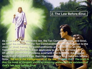 2. The Law Before Sinai




As soon as we talk about the law, the Ten Commandments, and Sinai,
we hear the refrain that the Ten Commandments were first given to the
Jews at Sinai; hence, the commandments are a Jewish or an Old
Testament institution and not applicable to our day and time.
Of course, numerous problems exist with that theology, the biggest
being that if this were true, then how could there have been sin before
Sinai, “for sin is the transgression of the law” (1 John 3:4)? The truth is
that the book of Genesis yields an amazing witness to the existence of
God’s law long before Sinai.
 
