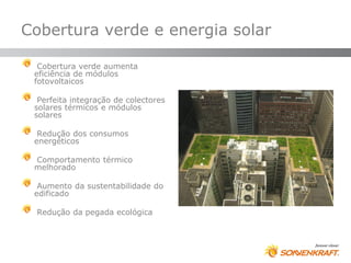 Cobertura verde e energia solar

  Cobertura verde aumenta
 eficiência de módulos
 fotovoltaicos

  Perfeita integração de colectores
 solares térmicos e módulos
 solares

  Redução dos consumos
 energéticos

 Comportamento térmico
 melhorado

  Aumento da sustentabilidade do
 edificado

 Redução da pegada ecológica
 