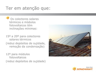 Ter em atenção que:

   Os colectores solares
  térmicos e módulos
  fotovoltaicos têm
  inclinações mínimas:

15º a 20º para colectores
   solares térmicos
(reduz depósitos de sujidade,
   remoção da condensação)

12º para módulos
   fotovoltaicos
(reduz depósitos de sujidade)
 