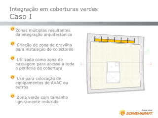 Integração em coberturas verdes
Caso I
  Zonas múltiplas resultantes
  da integração arquitectónica

   Criação de zona de gravilha
  para instalação de colectores

   Utilizada como zona de
  passagem para acesso a toda
  a periferia da cobertura

   Uso para colocação de
  equipamentos de AVAC ou
  outros

   Zona verde com tamanho
  ligeiramente reduzido
 